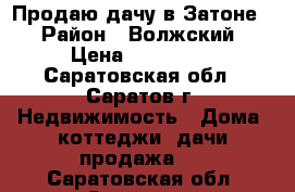 Продаю дачу в Затоне! › Район ­ Волжский › Цена ­ 600 000 - Саратовская обл., Саратов г. Недвижимость » Дома, коттеджи, дачи продажа   . Саратовская обл.,Саратов г.